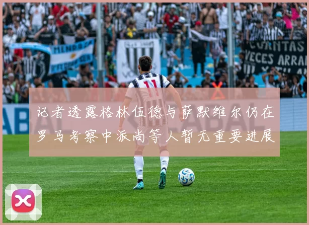 记者透露格林伍德与萨默维尔仍在罗马考察中派尚等人暂无重要进展消息