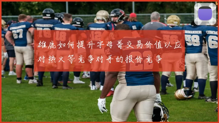 雄鹿如何提升字母哥交易价值以应对热火等竞争对手的报价竞争