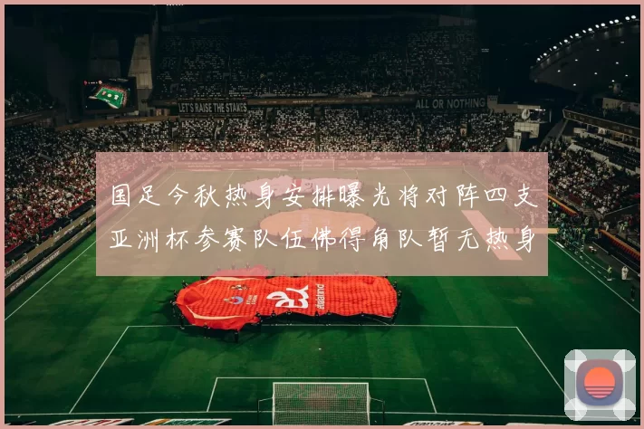 国足今秋热身安排曝光将对阵四支亚洲杯参赛队伍佛得角队暂无热身计划