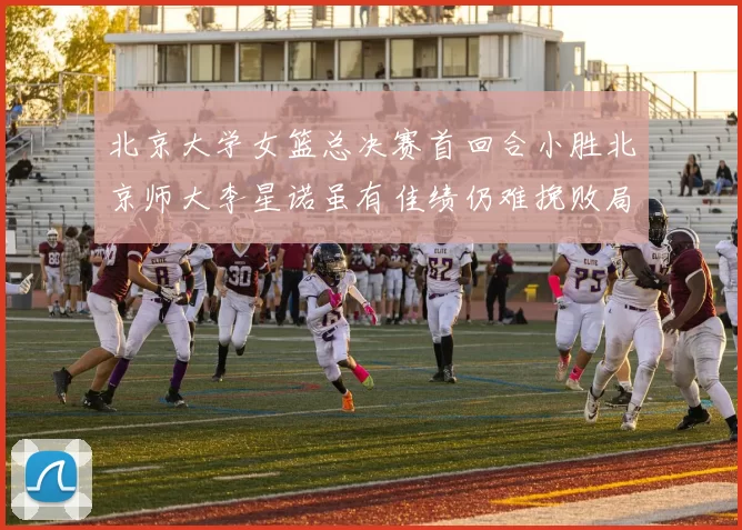 北京大学女篮总决赛首回合小胜北京师大李星诺虽有佳绩仍难挽败局