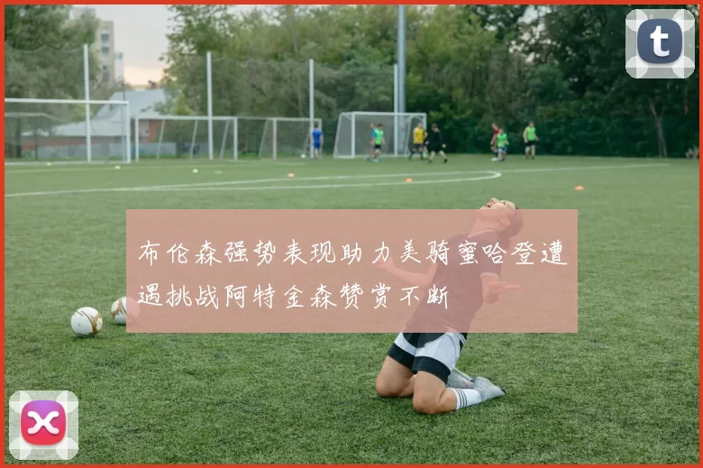 布伦森强势表现助力美骑蜜哈登遭遇挑战阿特金森赞赏不断
