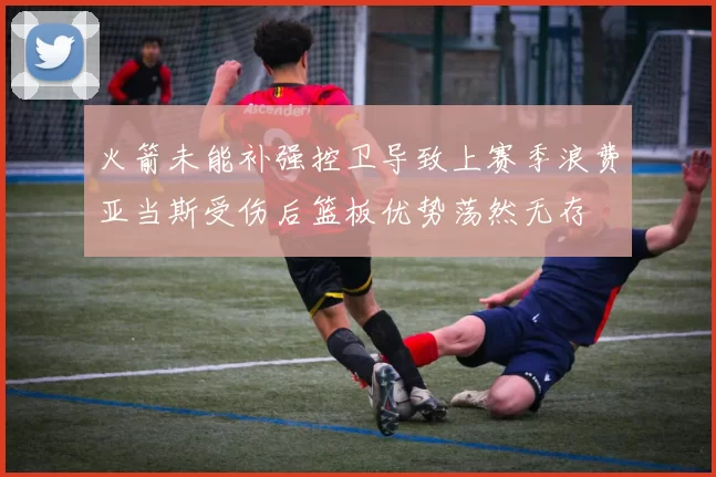 火箭未能补强控卫导致上赛季浪费亚当斯受伤后篮板优势荡然无存
