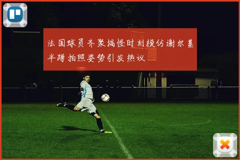 法国球员齐聚搞怪时刻模仿谢尔基半蹲拍照姿势引发热议