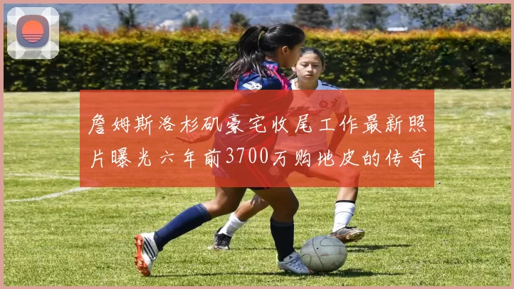 詹姆斯洛杉矶豪宅收尾工作最新照片曝光六年前3700万购地皮的传奇故事