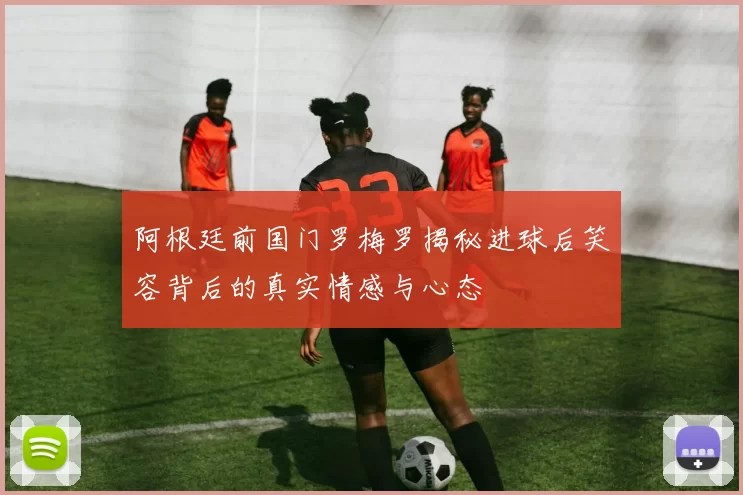 阿根廷前国门罗梅罗揭秘进球后笑容背后的真实情感与心态
