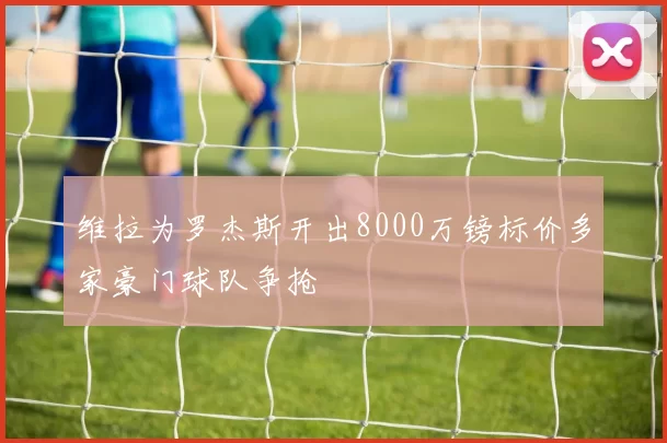 维拉为罗杰斯开出8000万镑标价多家豪门球队争抢