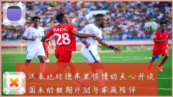 齐沃表达对德弗里伤情的关心并谈及国米的假期计划与家庭陪伴