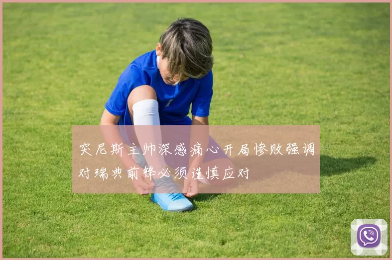 突尼斯主帅深感痛心开局惨败强调对瑞典前锋必须谨慎应对