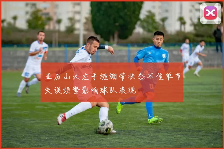 亚历山大左手缠绷带状态不佳单节失误频繁影响球队表现