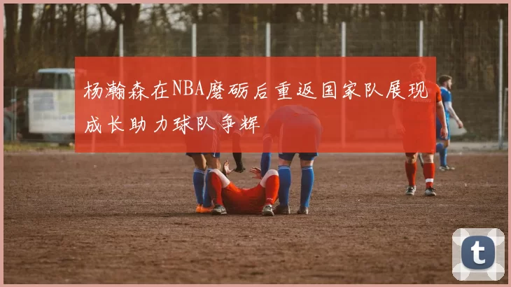 杨瀚森在NBA磨砺后重返国家队展现成长助力球队争辉