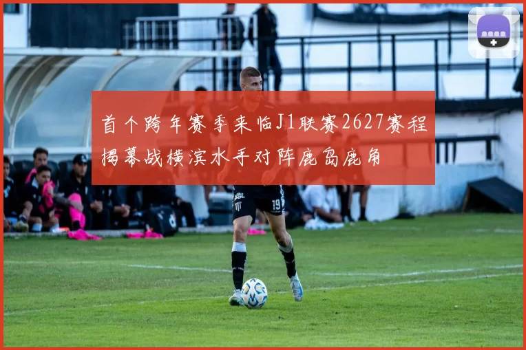 首个跨年赛季来临J1联赛2627赛程揭幕战横滨水手对阵鹿岛鹿角