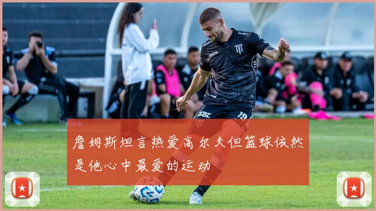 詹姆斯坦言热爱高尔夫但篮球依然是他心中最爱的运动
