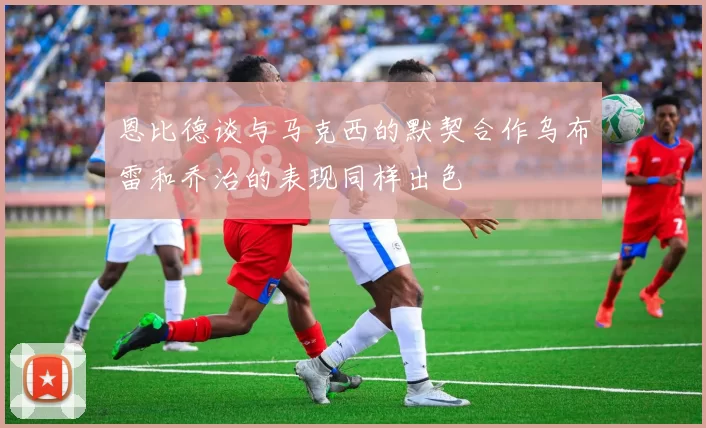 恩比德谈与马克西的默契合作乌布雷和乔治的表现同样出色