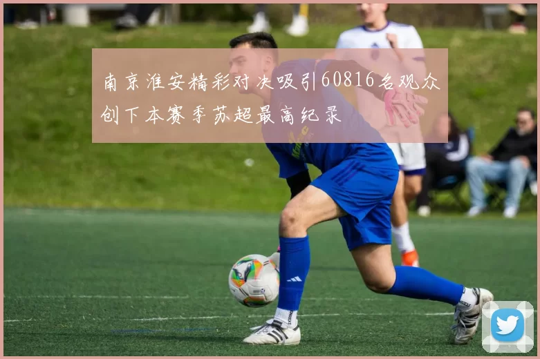 南京淮安精彩对决吸引60816名观众创下本赛季苏超最高纪录