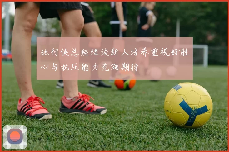 独行侠总经理谈新人培养重视好胜心与抗压能力充满期待