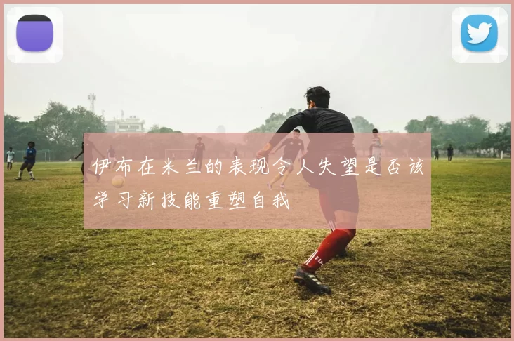 伊布在米兰的表现令人失望是否该学习新技能重塑自我