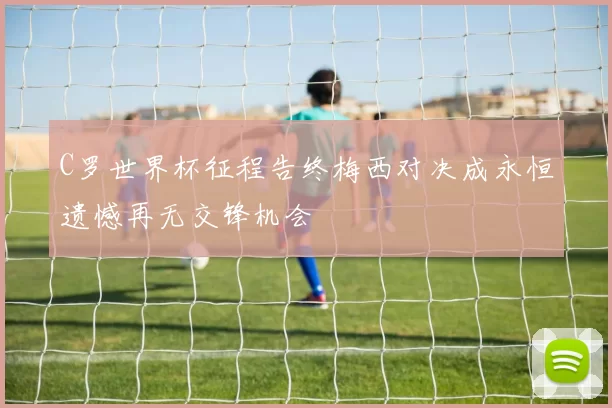 C罗世界杯征程告终梅西对决成永恒遗憾再无交锋机会