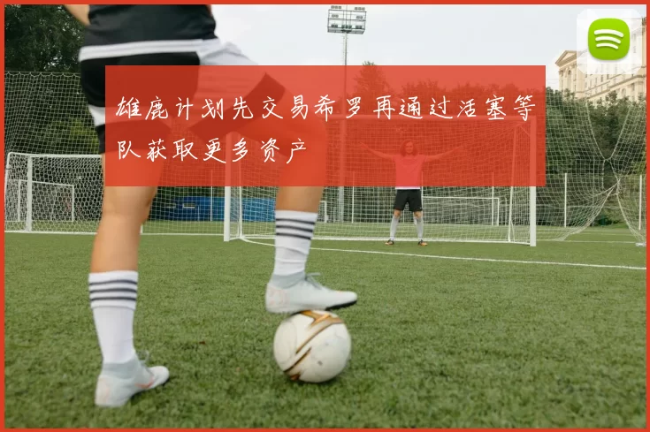 雄鹿计划先交易希罗再通过活塞等队获取更多资产