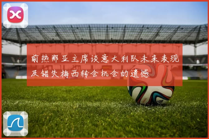 前热那亚主席谈意大利队未来表现及错失梅西转会机会的遗憾