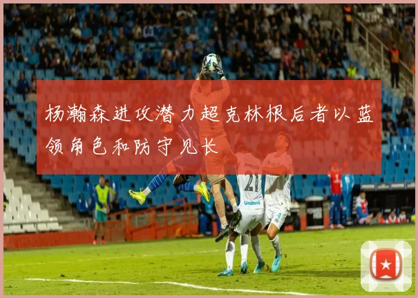 杨瀚森进攻潜力超克林根后者以蓝领角色和防守见长