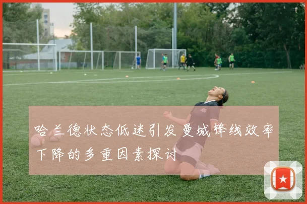 哈兰德状态低迷引发曼城锋线效率下降的多重因素探讨